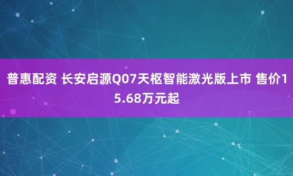 普惠配资 长安启源Q07天枢智能激光版上市 售价15.68万元起