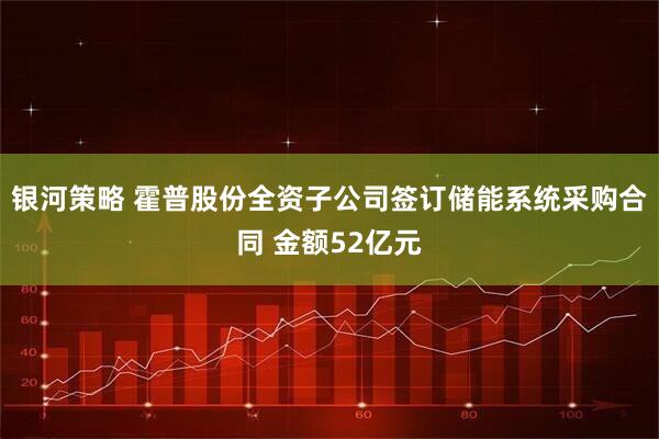 银河策略 霍普股份全资子公司签订储能系统采购合同 金额52亿元